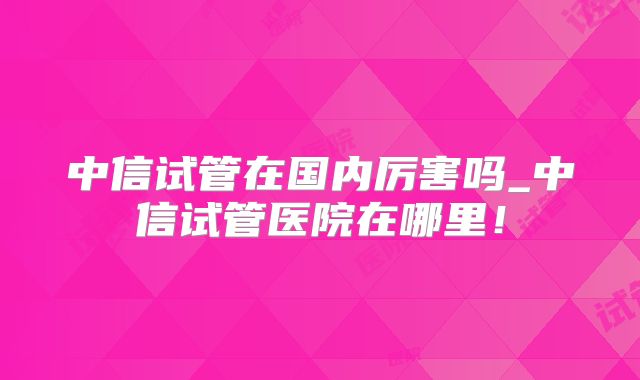 中信试管在国内厉害吗_中信试管医院在哪里！