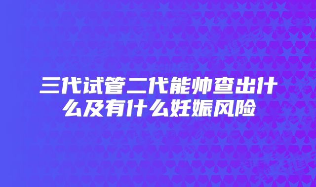 三代试管二代能帅查出什么及有什么妊娠风险