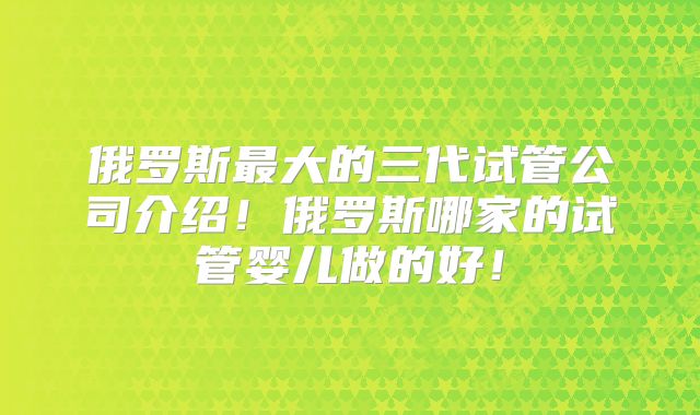 俄罗斯最大的三代试管公司介绍!俄罗斯哪家的试管婴儿做的好!