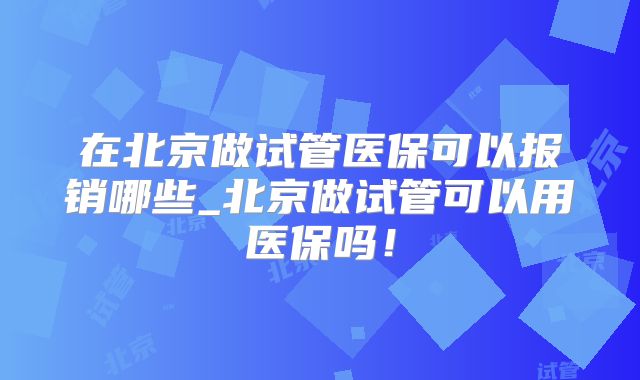 在北京做试管医保可以报销哪些_北京做试管可以用医保吗！