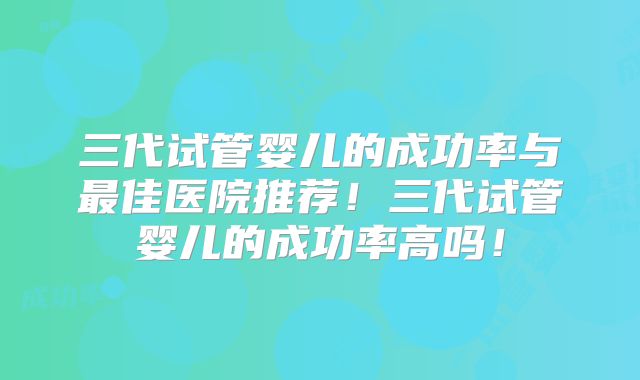 三代试管婴儿的成功率与最佳医院推荐!三代试管婴儿的成功率高吗!