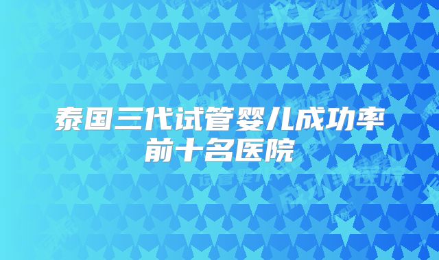 泰国三代试管婴儿成功率前十名医院