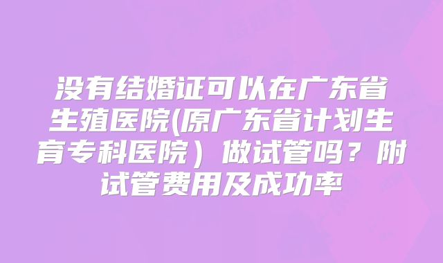 没有结婚证可以在广东省生殖医院(原广东省计划生育专科医院)做试管吗?附试管费用及成功率