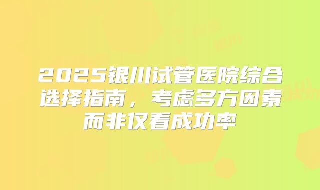 2025银川试管医院综合选择指南，考虑多方因素而非仅看成功率