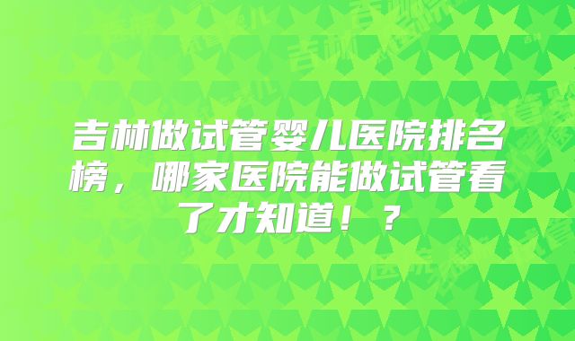 吉林做试管婴儿医院排名榜,哪家医院能做试管看了才知道!?