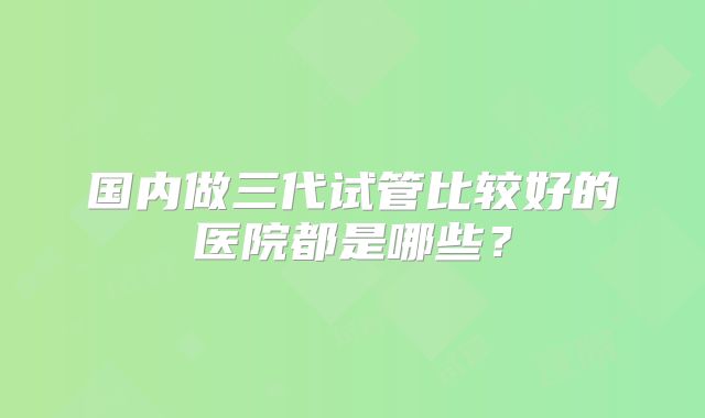 国内做三代试管比较好的医院都是哪些？