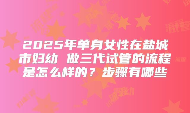 2025年单身女性在盐城市妇幼 做三代试管的流程是怎么样的？步骤有哪些