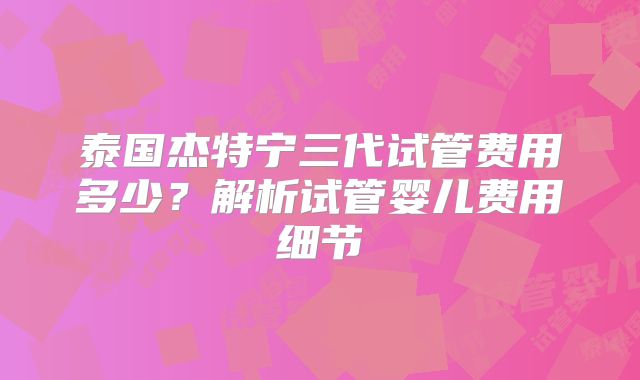 泰国杰特宁三代试管费用多少？解析试管婴儿费用细节