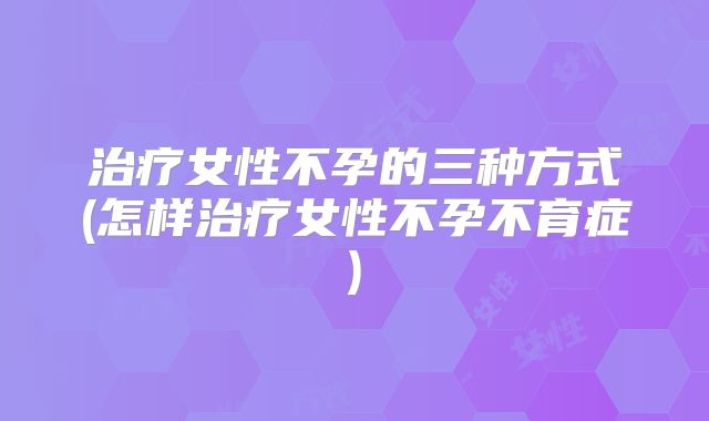 治疗女性不孕的三种方式(怎样治疗女性不孕不育症)