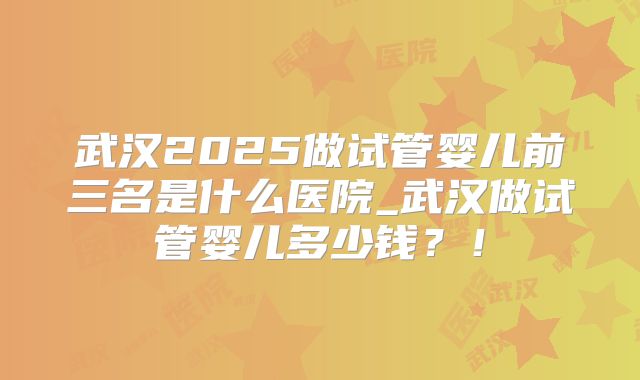 武汉2025做试管婴儿前三名是什么医院_武汉做试管婴儿多少钱？！