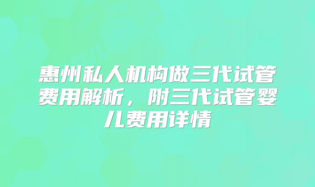 惠州私人机构做三代试管费用解析,附三代试管婴儿费用详情