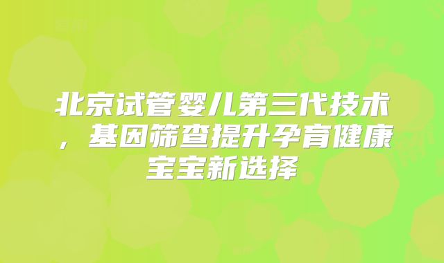 北京试管婴儿第三代技术，基因筛查提升孕育健康宝宝新选择