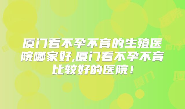 厦门看不孕不育的生殖医院哪家好,厦门看不孕不育比较好的医院！