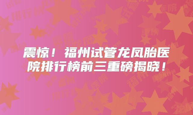 震惊！福州试管龙凤胎医院排行榜前三重磅揭晓！