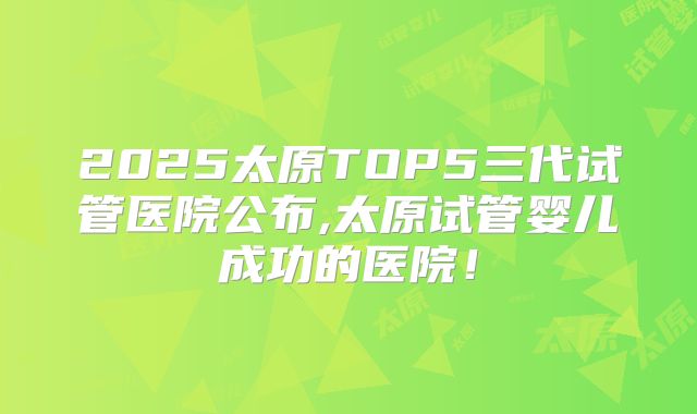 2025太原TOP5三代试管医院公布,太原试管婴儿成功的医院!