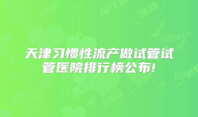天津习惯性流产做试管试管医院排行榜公布!