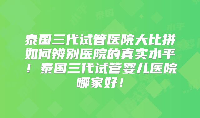 泰国三代试管医院大比拼如何辨别医院的真实水平！泰国三代试管婴儿医院哪家好！