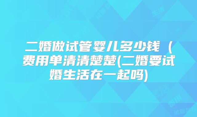 二婚做试管婴儿多少钱（费用单清清楚楚(二婚要试婚生活在一起吗)