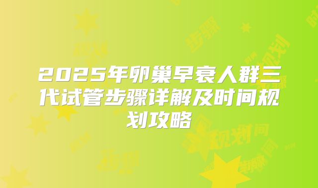 2025年卵巢早衰人群三代试管步骤详解及时间规划攻略