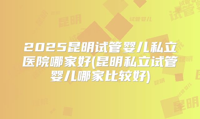 2025昆明试管婴儿私立医院哪家好(昆明私立试管婴儿哪家比较好)