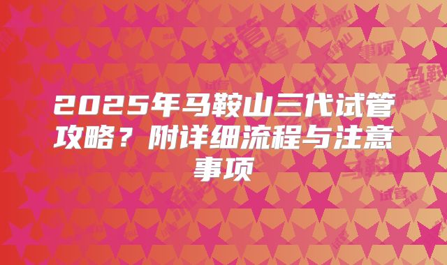 2025年马鞍山三代试管攻略?附详细流程与注意事项