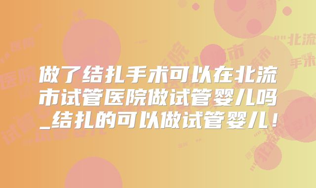 做了结扎手术可以在北流市试管医院做试管婴儿吗_结扎的可以做试管婴儿!