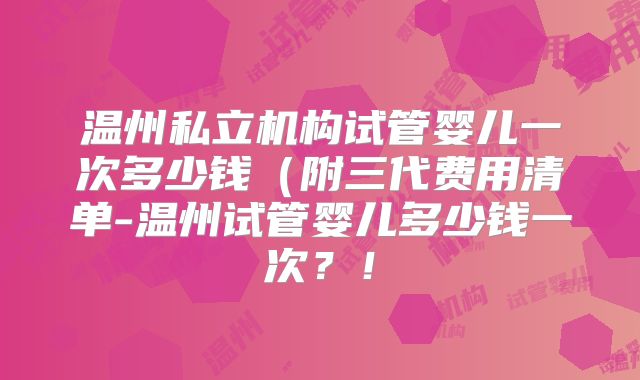 温州私立机构试管婴儿一次多少钱（附三代费用清单-温州试管婴儿多少钱一次？！