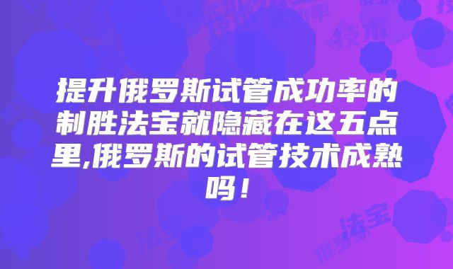 提升俄罗斯试管成功率的制胜法宝就隐藏在这五点里,俄罗斯的试管技术成熟吗!