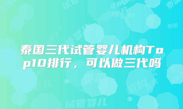 泰国三代试管婴儿机构Top10排行，可以做三代吗