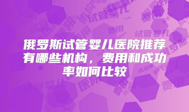 俄罗斯试管婴儿医院推荐有哪些机构，费用和成功率如何比较