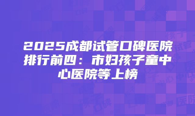 2025成都试管口碑医院排行前四：市妇孩子童中心医院等上榜