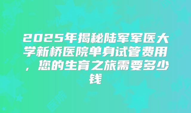2025年揭秘陆军军医大学新桥医院单身试管费用,您的生育之旅需要多少钱