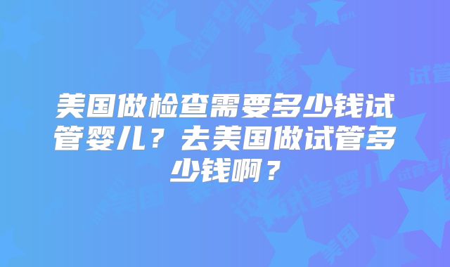 美国做检查需要多少钱试管婴儿？去美国做试管多少钱啊？
