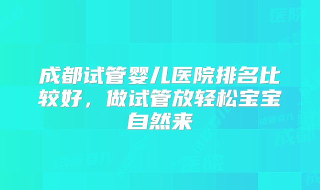 成都试管婴儿医院排名比较好，做试管放轻松宝宝自然来