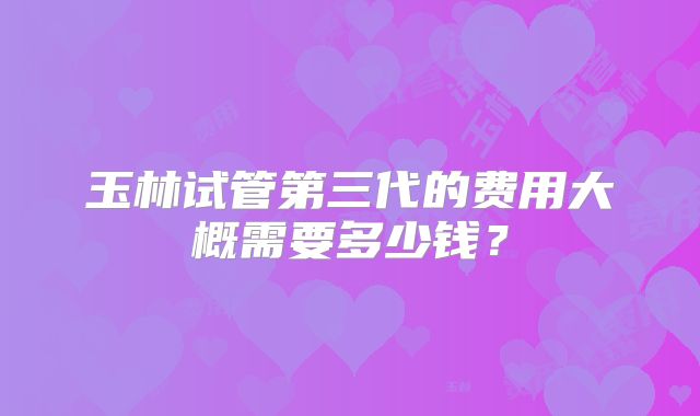 玉林试管第三代的费用大概需要多少钱?