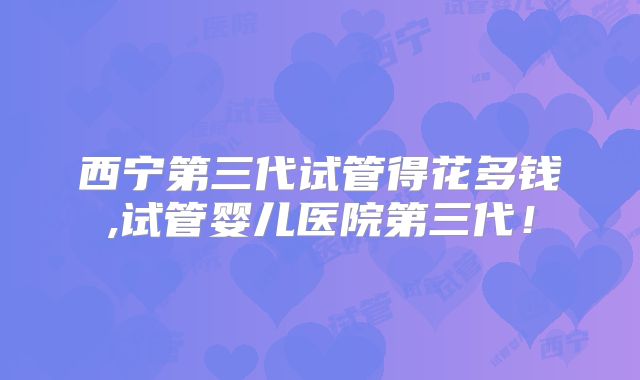 西宁第三代试管得花多钱,试管婴儿医院第三代！