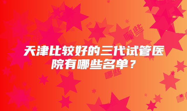 天津比较好的三代试管医院有哪些名单？
