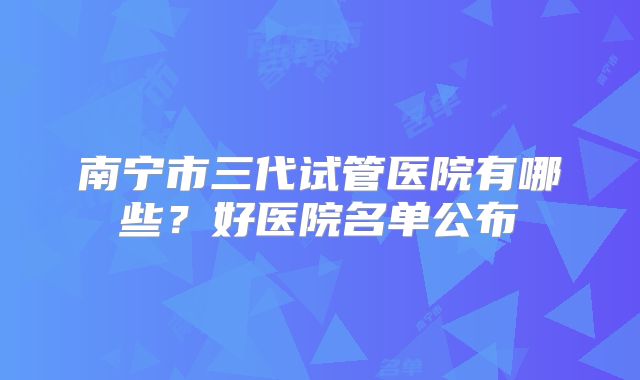 南宁市三代试管医院有哪些？好医院名单公布