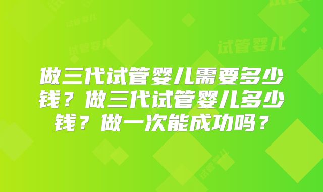 做三代试管婴儿需要多少钱？做三代试管婴儿多少钱？做一次能成功吗？