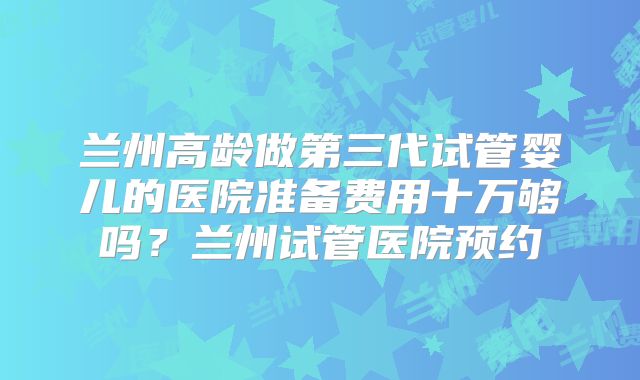 兰州高龄做第三代试管婴儿的医院准备费用十万够吗？兰州试管医院预约