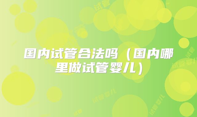 国内试管合法吗(国内哪里做试管婴儿)