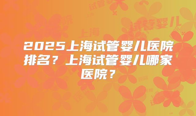 2025上海试管婴儿医院排名?上海试管婴儿哪家医院?