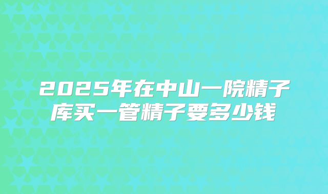 2025年在中山一院精子库买一管精子要多少钱