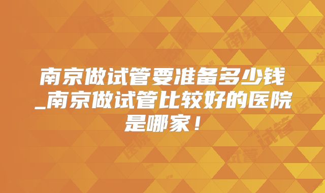 南京做试管要准备多少钱_南京做试管比较好的医院是哪家！