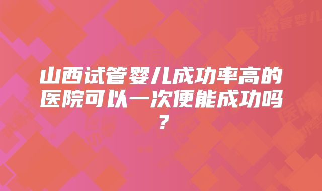 山西试管婴儿成功率高的医院可以一次便能成功吗？