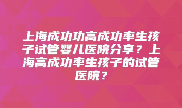 上海成功功高成功率生孩子试管婴儿医院分享？上海高成功率生孩子的试管医院？