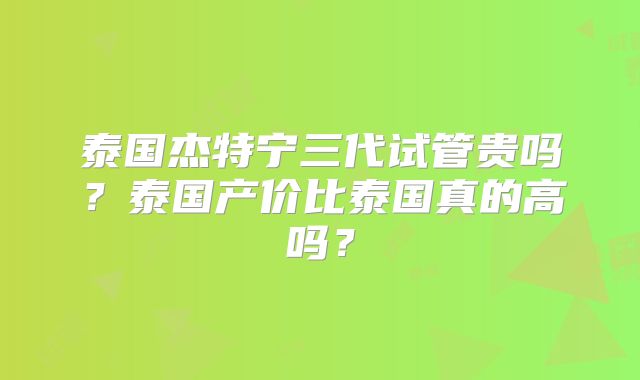 泰国杰特宁三代试管贵吗？泰国产价比泰国真的高吗？