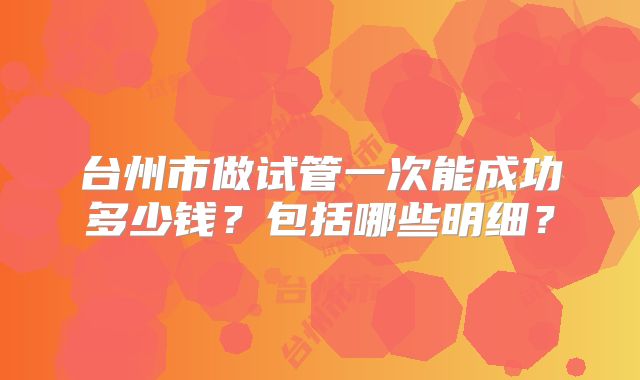 台州市做试管一次能成功多少钱?包括哪些明细?