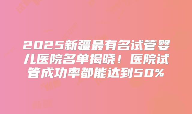 2025新疆最有名试管婴儿医院名单揭晓！医院试管成功率都能达到50%