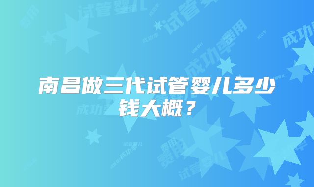 南昌做三代试管婴儿多少钱大概?
